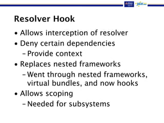 Resolver Hook
• Allows interception of resolver
• Deny certain dependencies
– Provide context
• Replaces nested frameworks
– Went through nested frameworks,
virtual bundles, and now hooks
• Allows scoping
– Needed for subsystems
 