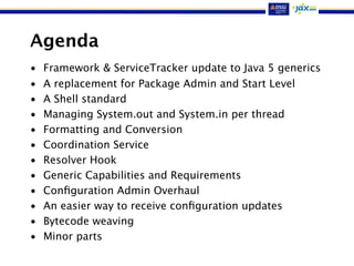 Agenda
• Framework & ServiceTracker update to Java 5 generics
• A replacement for Package Admin and Start Level
• A Shell standard
• Managing System.out and System.in per thread
• Formatting and Conversion
• Coordination Service
• Resolver Hook
• Generic Capabilities and Requirements
• Conﬁguration Admin Overhaul
• An easier way to receive conﬁguration updates
• Bytecode weaving
• Minor parts
 
