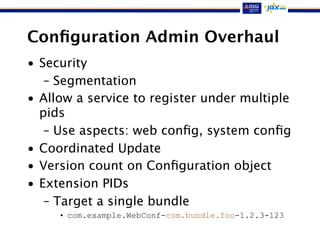 Conﬁguration Admin Overhaul
• Security
– Segmentation
• Allow a service to register under multiple
pids
– Use aspects: web conﬁg, system conﬁg
• Coordinated Update
• Version count on Conﬁguration object
• Extension PIDs
– Target a single bundle
• com.example.WebConf-com.bundle.foo-1.2.3-123
 