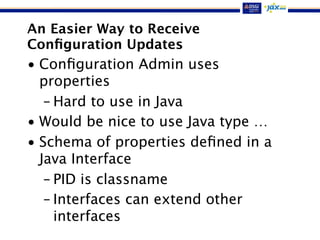 An Easier Way to Receive
Conﬁguration Updates
• Conﬁguration Admin uses
properties
– Hard to use in Java
• Would be nice to use Java type …
• Schema of properties deﬁned in a
Java Interface
– PID is classname
– Interfaces can extend other
interfaces
 