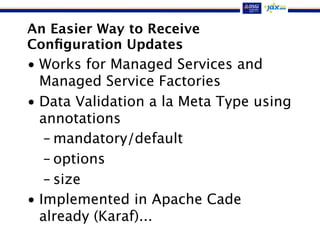 An Easier Way to Receive
Conﬁguration Updates
• Works for Managed Services and
Managed Service Factories
• Data Validation a la Meta Type using
annotations
– mandatory/default
– options
– size
• Implemented in Apache Cade
already (Karaf)...
 