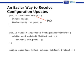 An Easier Way to Receive
Conﬁguration Updates
public interface WebConf {
String host();
@Default(80) int port();
}
public class X implements Configurable<WebConf> {
public void updated( WebConf web ) {
setPort( web.port() );
}}
public interface MyConf extends WebConf, SysConf { }
PID
 