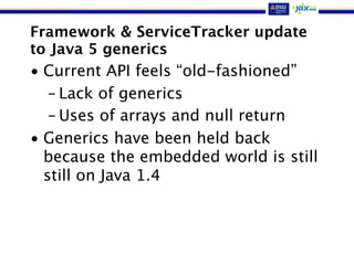 Framework & ServiceTracker update
to Java 5 generics
• Current API feels “old-fashioned”
– Lack of generics
– Uses of arrays and null return
• Generics have been held back
because the embedded world is still
still on Java 1.4
 