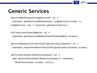 Generic Services
ServiceReference<LogService> lr =
context.getServiceReference( LogService.class );
LogService log = context.getService(lr);
Collection<EventAdmin> rs =
context.getServiceReference(EventAdmin.class);
ServiceRegistration<ConfigurationListener> sr =
context.registerService(ConfigurationListener.class)
ServiceTracker<EventListener> st =
new ServiceTracker<EventListener>( context,
EventListener.class, null);
 