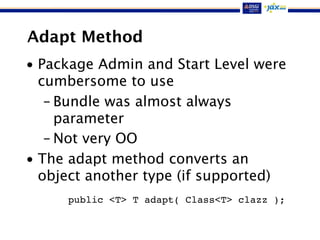 Adapt Method
• Package Admin and Start Level were
cumbersome to use
– Bundle was almost always
parameter
– Not very OO
• The adapt method converts an
object another type (if supported)
public <T> T adapt( Class<T> clazz );
 