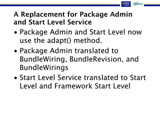 A Replacement for Package Admin
and Start Level Service
• Package Admin and Start Level now
use the adapt() method.
• Package Admin translated to
BundleWiring, BundleRevision, and
BundleWirings
• Start Level Service translated to Start
Level and Framework Start Level
 