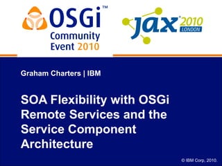 © IBM Corp, 2010.
Graham Charters | IBM
SOA Flexibility with OSGi
Remote Services and the
Service Component
Architecture
 