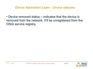 Device Abstraction Layer – Device statuses
• Device removed status – indicates that the device is
removed from the network. It’ll be unregistered from the
OSGi service registry.

Page 13

COPYRIGHT © 2009-2013 OSGi Alliance. All Rights Reserved

30.01.14

 