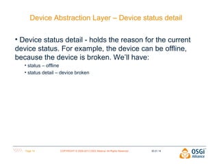 Device Abstraction Layer – Device status detail
• Device status detail - holds the reason for the current
device status. For example, the device can be offline,
because the device is broken. We’ll have:
• status – offline
• status detail – device broken

Page 14

COPYRIGHT © 2009-2013 OSGi Alliance. All Rights Reserved

30.01.14

 