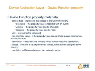 Device Abstraction Layer – Device Function property
• Device Function property metadata:
• access type – represents the access to the function property
• eventable – the property value is reported with an event;
• writable – the property value can be changed;
• readable – the property value can be read;
• unit – represents the value unit;
• min and max value – if the property value cannot cross a given minimum or
maximum value;
• description – describes the property with a human readable description;
• values – contains a set of predefined values, which can be assigned to the
property;
• resolution – difference between two values in series.

Page 16

COPYRIGHT © 2009-2013 OSGi Alliance. All Rights Reserved

30.01.14

 