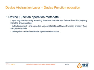 Device Abstraction Layer – Device Function operation
• Device Function operation metadata:
• input arguments – they are using the same metadata as Device Function property
from the previous slide;
• output argument – it’s using the same metadata as Device Function property from
the previous slide;
• description – human-readable operation description.

Page 17

COPYRIGHT © 2009-2013 OSGi Alliance. All Rights Reserved

30.01.14

 