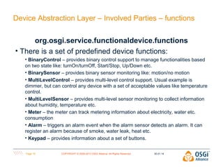 Device Abstraction Layer – Involved Parties – functions
org.osgi.service.functionaldevice.functions
• There is a set of predefined device functions:
• BinaryControl – provides binary control support to manage functionalities based
on two state like: turnOn/turnOff, Start/Stop, Up/Down etc.
• BinarySensor – provides binary sensor monitoring like: motion/no motion
• MultiLevelControl – provides multi-level control support. Usual example is
dimmer, but can control any device with a set of acceptable values like temperature
control.
• MultiLevelSensor – provides multi-level sensor monitoring to collect information
about humidity, temperature etc.
• Meter – the meter can track metering information about electricity, water etc.
consumption
• Alarm – triggers an alarm event when the alarm sensor detects an alarm. It can
register an alarm because of smoke, water leak, heat etc.
• Keypad – provides information about a set of buttons.
Page 19

COPYRIGHT © 2009-2013 OSGi Alliance. All Rights Reserved

30.01.14

 