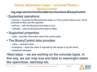 Device Abstraction Layer – Involved Parties –
BinaryControl

org.osgi.service.functionaldevice.functions.BinaryControl
• Supported

operations:

• reverse – reverses the BinaryControl state i.e. if the current state is true, it’ll be
reversed to false and the opposite.
• setTrue – sets the BinaryControl state to true.
• setFalse – sets the BinaryControl state to false.

• Supported properties:
• state – provides information about the current state

• The BinaryControl data provides:
• value – reported value;
• timestamp – when the value is reported by the device or by the driver;
• additional metadata.

•Next steps – we are working on the concrete types. In
this way, we can map true and false to meaningful states
like open/close, start/stop etc.
Page 20

COPYRIGHT © 2009-2013 OSGi Alliance. All Rights Reserved

30.01.14

 