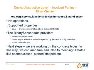 Device Abstraction Layer – Involved Parties –
BinarySensor
org.osgi.service.functionaldevice.functions.BinarySensor

• No operations.
• Supported properties:
• state – provides information about the current state

•The BinarySensor data provides:
• value – reported value;
• timestamp – when the value is reported by the device or by the driver;
• additional metadata.

•Next steps – we are working on the concrete types. In
this way, we can map true and false to meaningful states
like opened/closed, started/stopped etc.

Page 21

COPYRIGHT © 2009-2013 OSGi Alliance. All Rights Reserved

30.01.14

 