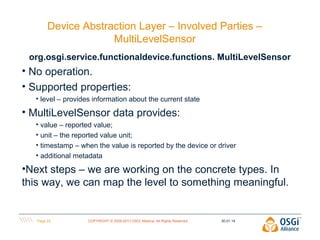 Device Abstraction Layer – Involved Parties –
MultiLevelSensor
org.osgi.service.functionaldevice.functions. MultiLevelSensor

• No operation.
• Supported properties:
• level – provides information about the current state

• MultiLevelSensor data provides:
• value – reported value;
• unit – the reported value unit;
• timestamp – when the value is reported by the device or driver
• additional metadata

•Next steps – we are working on the concrete types. In
this way, we can map the level to something meaningful.

Page 23

COPYRIGHT © 2009-2013 OSGi Alliance. All Rights Reserved

30.01.14

 