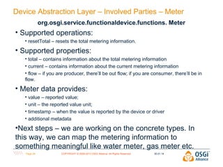 Device Abstraction Layer – Involved Parties – Meter
org.osgi.service.functionaldevice.functions. Meter

• Supported operations:
• resetTotal – resets the total metering information.

• Supported properties:
• total – contains information about the total metering information
• current – contains information about the current metering information
• flow – if you are producer, there’ll be out flow; if you are consumer, there’ll be in
flow.

• Meter data provides:
• value – reported value;
• unit – the reported value unit;
• timestamp – when the value is reported by the device or driver
• additional metadata

•Next steps – we are working on the concrete types. In
this way, we can map the metering information to
something meaningful like water meter, gas meter etc.
Page 24

COPYRIGHT © 2009-2013 OSGi Alliance. All Rights Reserved

30.01.14

 
