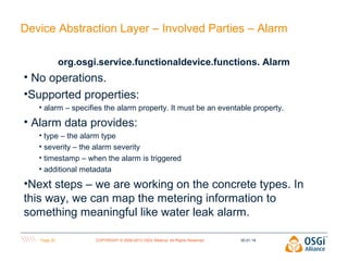 Device Abstraction Layer – Involved Parties – Alarm
org.osgi.service.functionaldevice.functions. Alarm

• No operations.
•Supported properties:
• alarm – specifies the alarm property. It must be an eventable property.

• Alarm data provides:
• type – the alarm type
• severity – the alarm severity
• timestamp – when the alarm is triggered
• additional metadata

•Next steps – we are working on the concrete types. In
this way, we can map the metering information to
something meaningful like water leak alarm.
Page 25

COPYRIGHT © 2009-2013 OSGi Alliance. All Rights Reserved

30.01.14

 