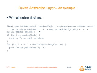Device Abstraction Layer – An example
• Print all online devices.
final ServiceReference[] deviceSRefs = context.getServiceReferences(
Device.class.getName(), '(' + Device.PROPERTY_STATUS + '=' +
Device.STATUS_ONLINE + ')');
if (null == deviceSRefs) {
return; // no such services
}
for (int i = 0; i < deviceSRefs.length; i++) {
printDevice(deviceSRefs[i]);
}

Page 29

COPYRIGHT © 2009-2013 OSGi Alliance. All Rights Reserved

30.01.14

 
