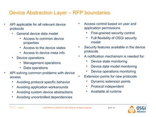 Device Abstraction Layer – RFP boundaries
•

•

API applicable for all relevant device
protocols
• General device data model
• Access to common device
properties
• Access to the device states
• Access to device meta info
• Device operations
• Management operations
• Data operations
API solving common problems with device
access
• Avoiding protocol specific behavior
• Avoiding application workarounds
• Avoiding custom device abstractions
• Avoiding uncontrolled dependencies
Page 4

•

•
•

•

Access control based on user and
application permissions
• Fine-grained security control
• Full flexibility of OSGi security
model
Security features available in the device
protocols
A notification mechanism is needed for:
• Device state monitoring
• Device data model monitoring
• Device operations monitoring
Extension points for new protocols
• Dynamic extension points
• Protocol independent
• Available at runtime

COPYRIGHT © 2009-2013 OSGi Alliance. All Rights Reserved

30.01.14

 