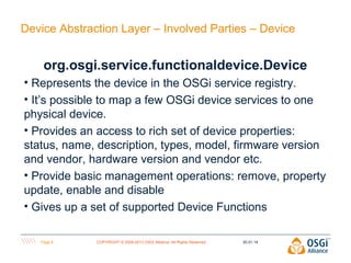 Device Abstraction Layer – Involved Parties – Device

org.osgi.service.functionaldevice.Device
• Represents the device in the OSGi service registry.
• It’s possible to map a few OSGi device services to one
physical device.
• Provides an access to rich set of device properties:
status, name, description, types, model, firmware version
and vendor, hardware version and vendor etc.
• Provide basic management operations: remove, property
update, enable and disable
• Gives up a set of supported Device Functions
Page 6

COPYRIGHT © 2009-2013 OSGi Alliance. All Rights Reserved

30.01.14

 