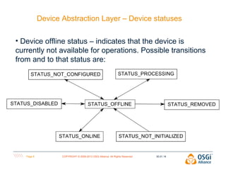 Device Abstraction Layer – Device statuses
• Device offline status – indicates that the device is
currently not available for operations. Possible transitions
from and to that status are:

Page 8

COPYRIGHT © 2009-2013 OSGi Alliance. All Rights Reserved

30.01.14

 