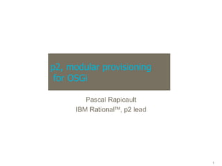 p2, modular provisioning  for OSGi Pascal Rapicault IBM Rational TM , p2 lead 