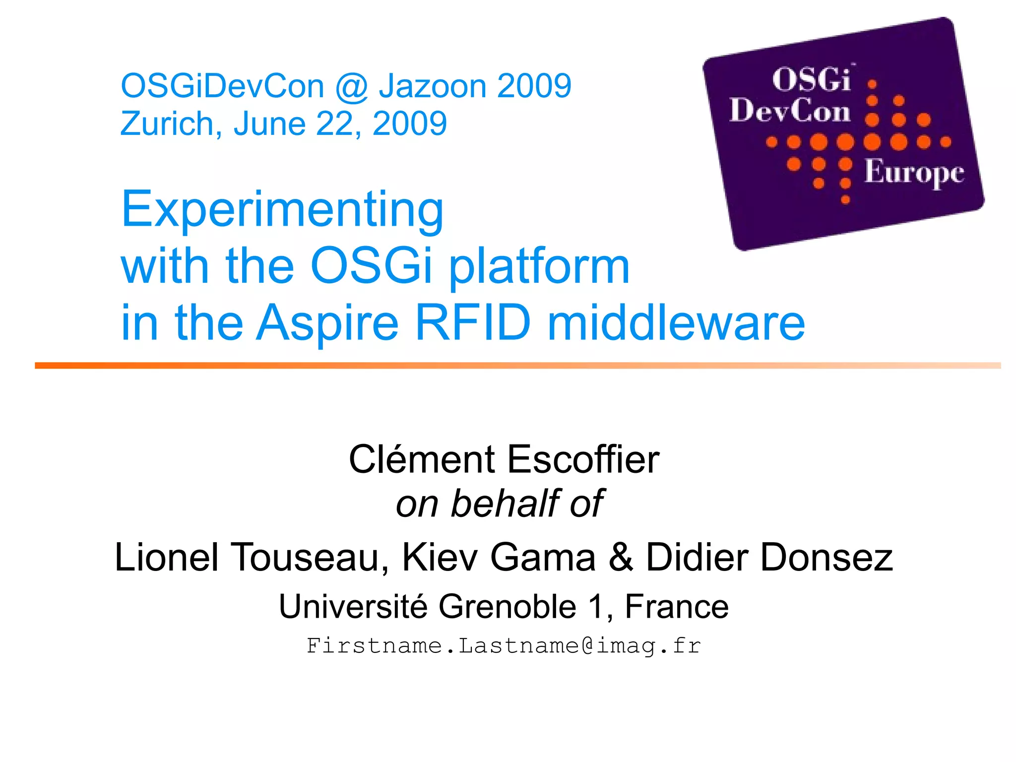 OSGiDevCon @ Jazoon 2009 Zurich, June 22, 2009 Experimenting with the OSGi platform in the Aspire RFID middleware   Clément Escoffier on behalf of   Lionel Touseau, Kiev Gama & Didier Donsez Université Grenoble 1, France [email_address] 