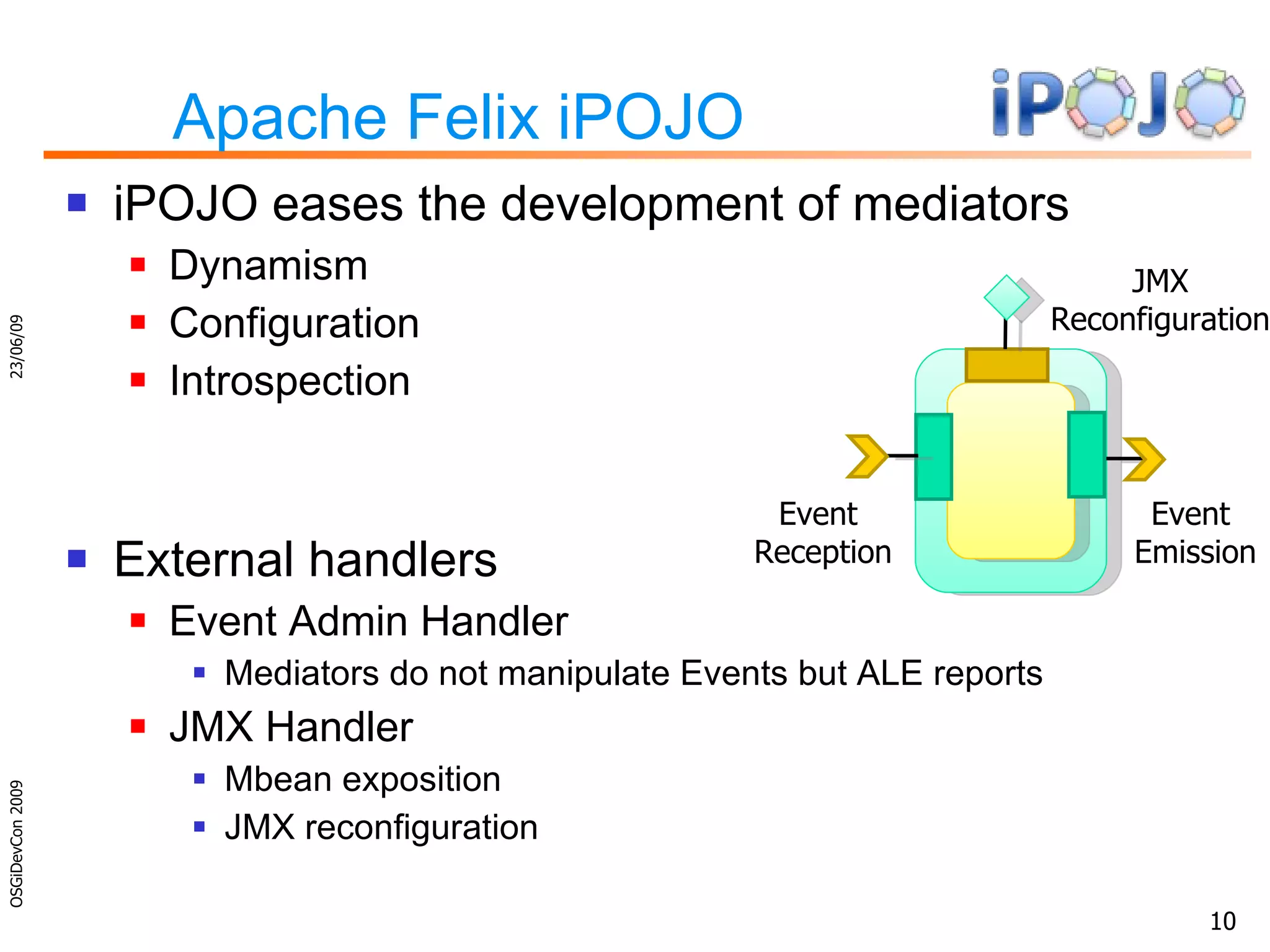 Apache Felix iPOJO iPOJO eases the development of mediators Dynamism Configuration Introspection External handlers Event Admin Handler Mediators do not manipulate Events but ALE reports JMX Handler Mbean exposition JMX reconfiguration 23/06/09 OSGiDevCon 2009 Event  Reception Event  Emission JMX Reconfiguration 