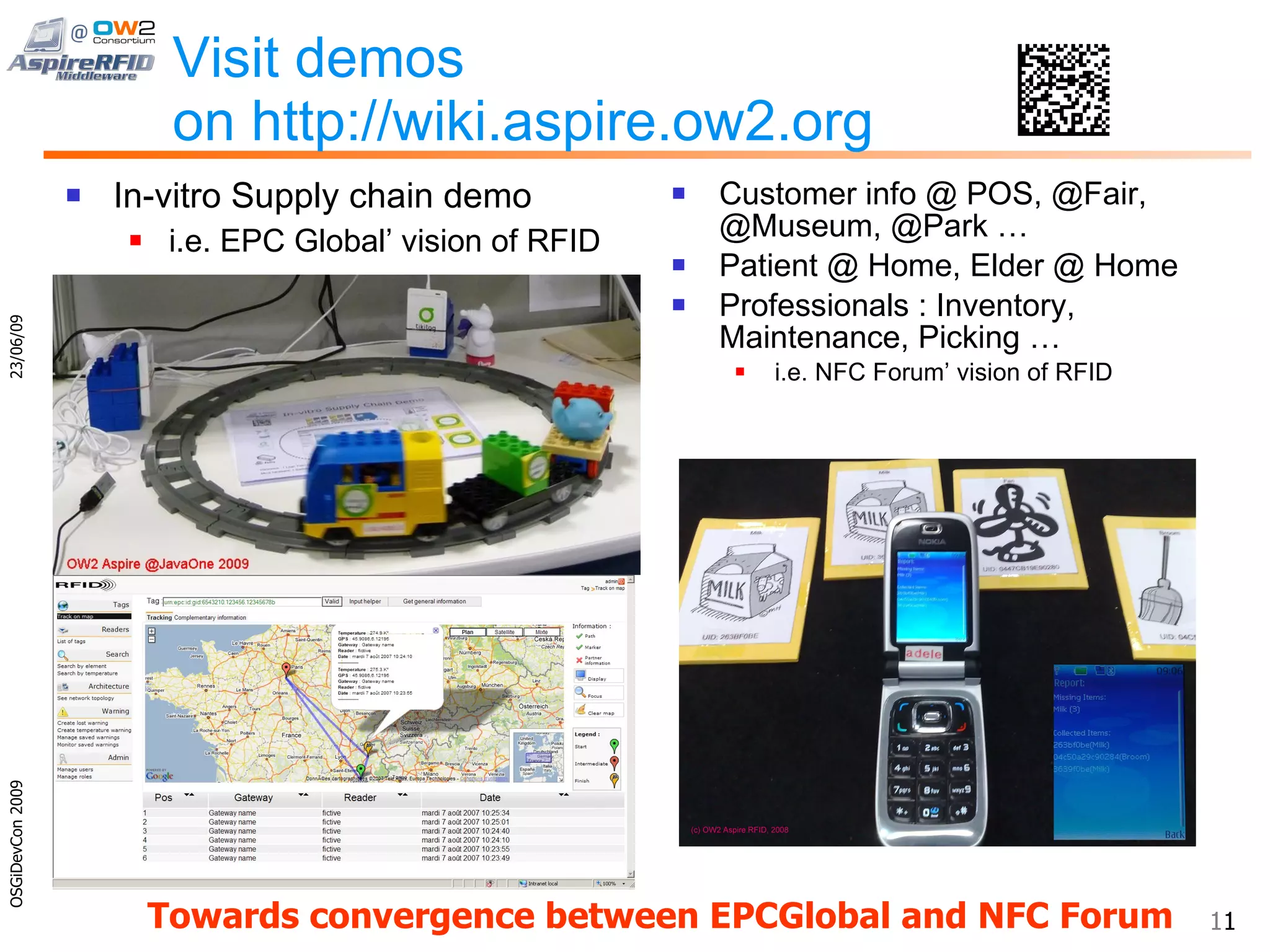 Visit demos on http://wiki.aspire.ow2.org In-vitro Supply chain demo i.e. EPC Global’ vision of RFID Customer info @ POS, @Fair, @Museum, @Park … Patient @ Home, Elder @ Home Professionals : Inventory, Maintenance, Picking … i.e. NFC Forum’ vision of RFID 23/06/09 OSGiDevCon 2009 Towards convergence between EPCGlobal and NFC Forum 