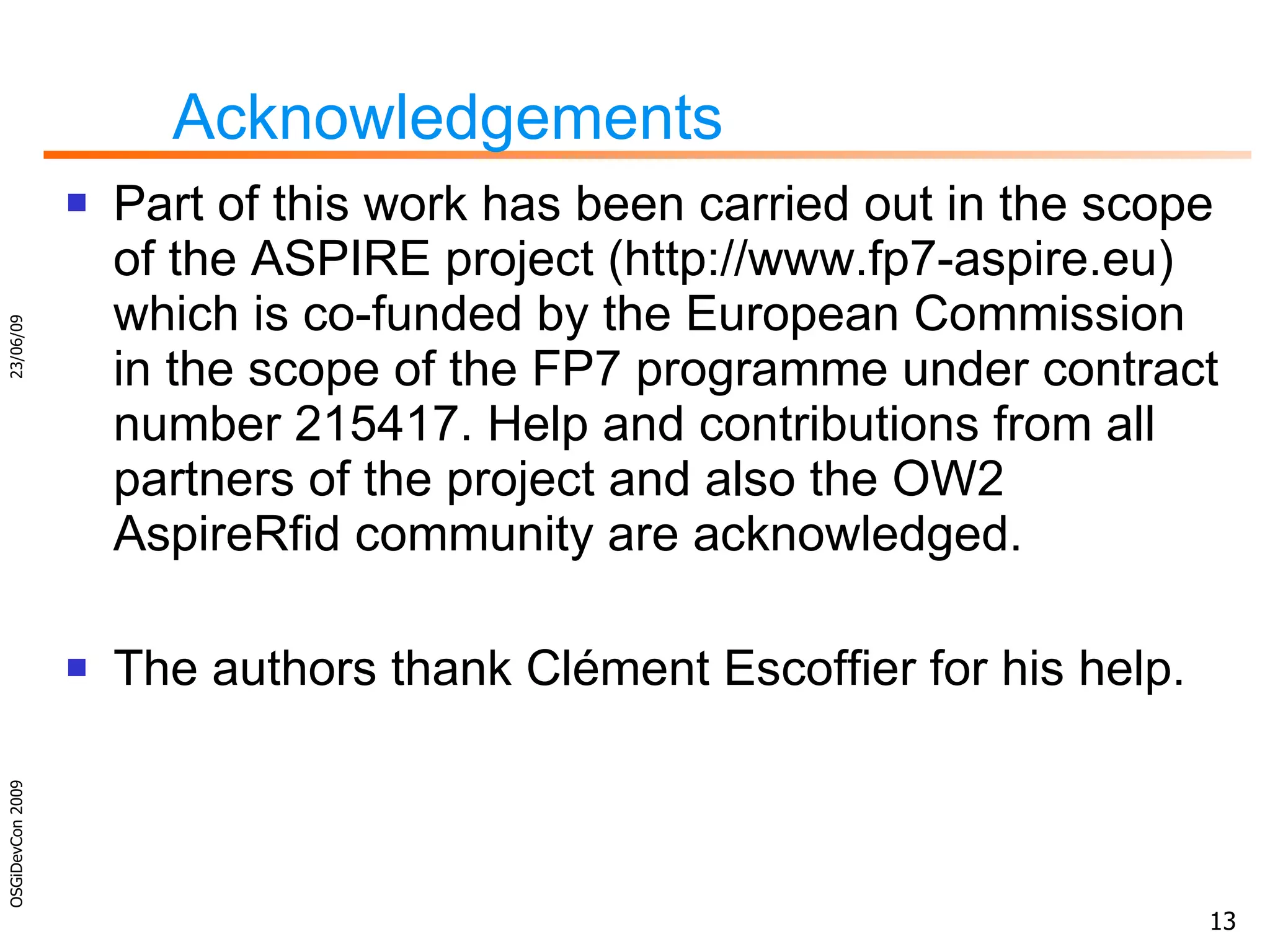 Acknowledgements Part of this work has been carried out in the scope of the ASPIRE project (http://www.fp7-aspire.eu) which is co-funded by the European Commission in the scope of the FP7 programme under contract number 215417. Help and contributions from all partners of the project and also the OW2 AspireRfid community are acknowledged . The authors thank Clément Escoffier for his help. 23/06/09 OSGiDevCon 2009 