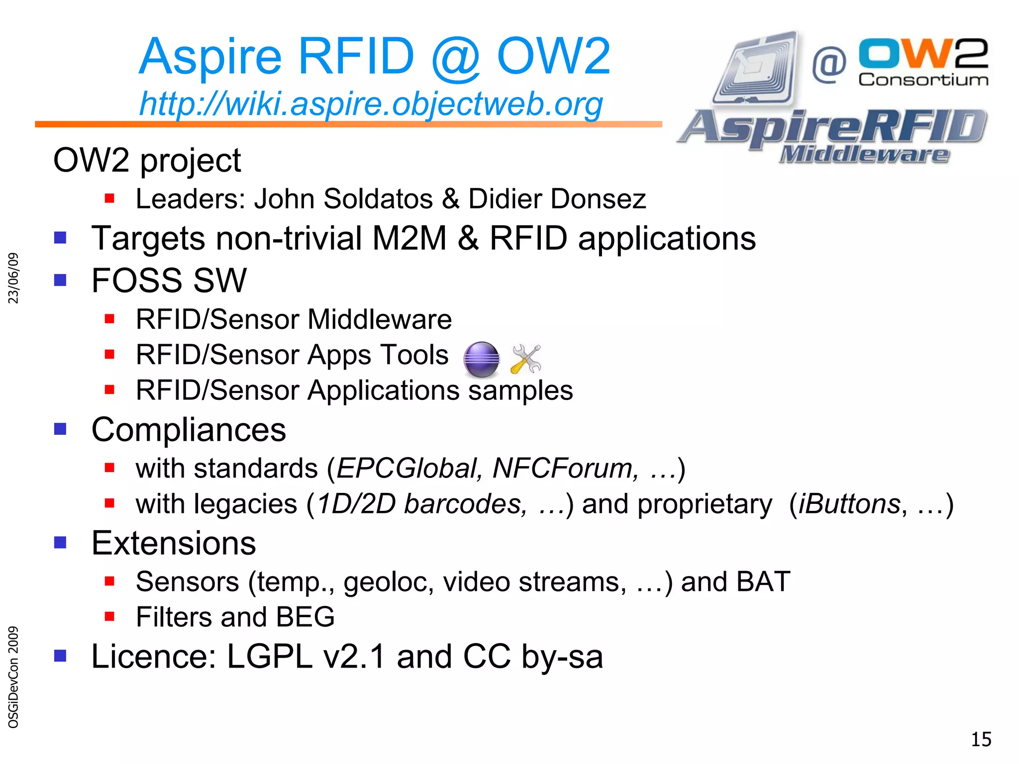 Aspire RFID @ OW2 http://wiki.aspire.objectweb.org OW2 project Leaders: John Soldatos & Didier Donsez Targets non-trivial M2M & RFID applications FOSS SW RFID/Sensor Middleware RFID/Sensor Apps Tools RFID/Sensor Applications samples Compliances with standards ( EPCGlobal, NFCForum, … ) with legacies ( 1D/2D barcodes, … ) and  proprietary   ( iButtons , …) Extensions Sensors (temp., geoloc, video streams, …) and BAT Filters and BEG Licence: LGPL v2.1 and CC by-sa 23/06/09 OSGiDevCon 2009 