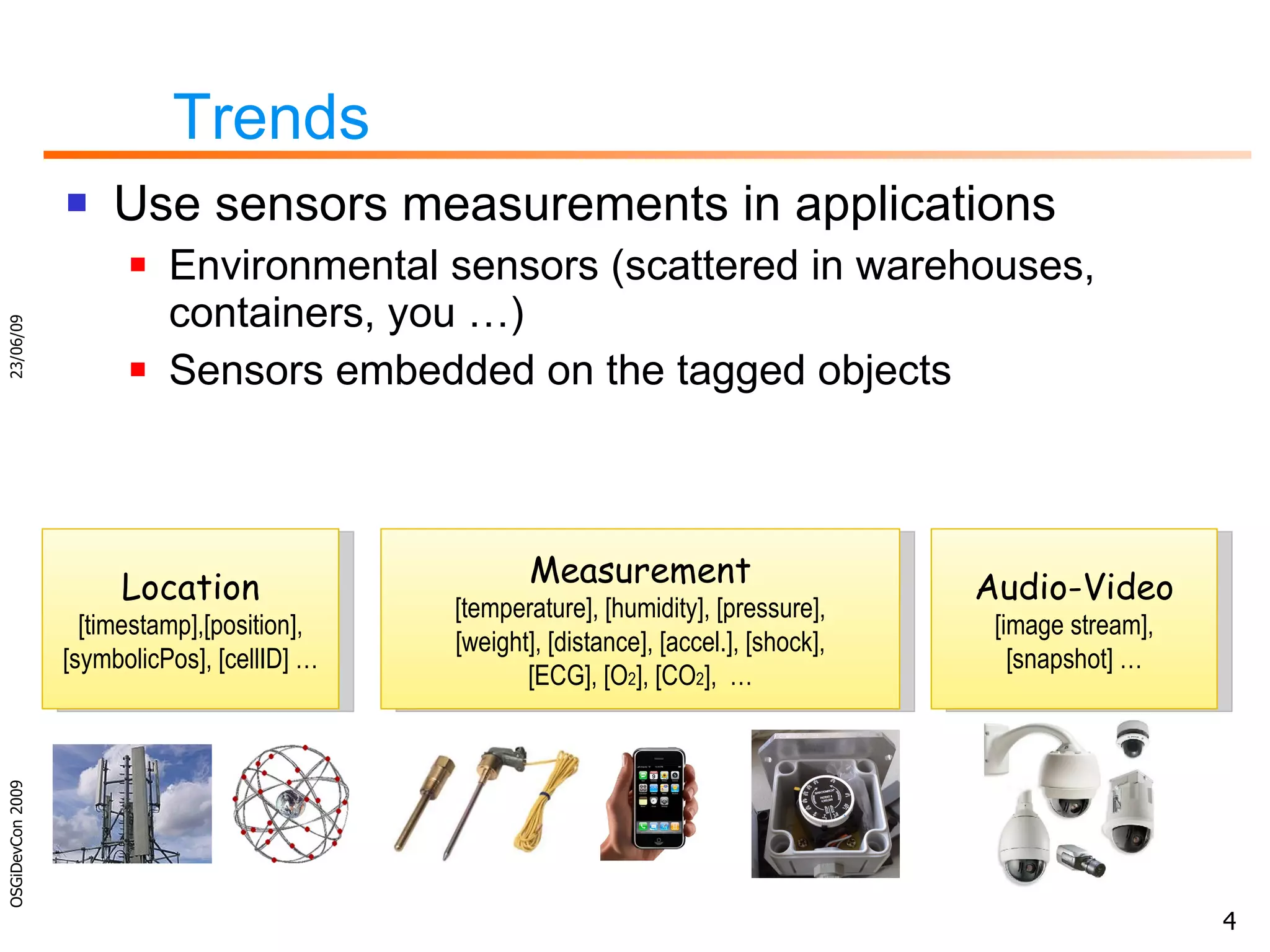 Trends  Use sensors measurements in applications Environmental sensors (scattered in warehouses, containers, you …) Sensors embedded on the tagged objects 23/06/09 OSGiDevCon 2009 Location [timestamp],[position], [symbolicPos], [cellID] … Measurement [temperature], [humidity], [pressure], [weight], [distance], [accel.], [shock], [ECG], [O 2 ], [CO 2 ],  … Audio-Video [image stream], [snapshot] … 