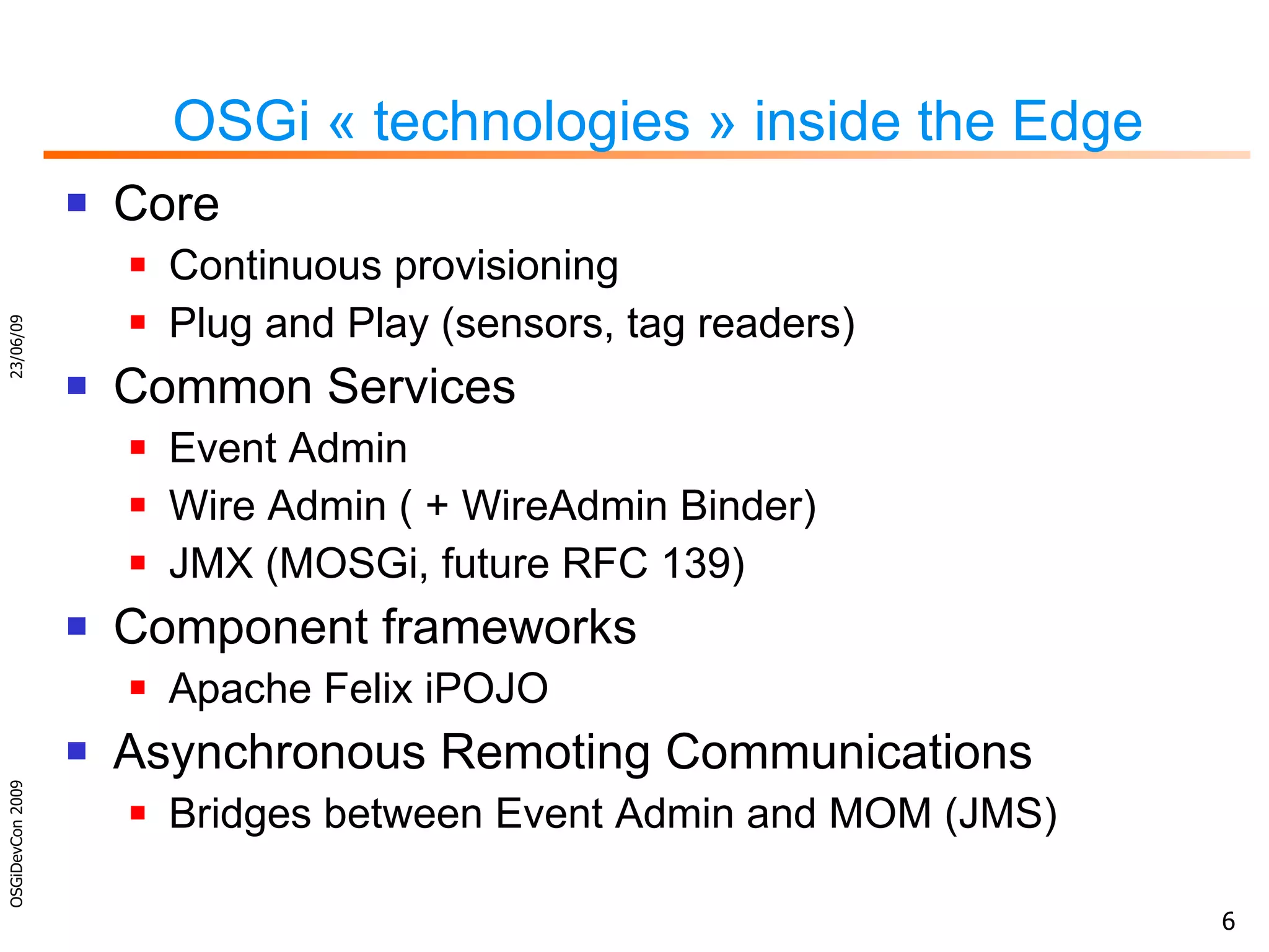 OSGi « technologies » inside the Edge Core Continuous provisioning Plug and Play (sensors, tag readers) Common Services Event Admin Wire Admin ( + WireAdmin Binder) JMX (MOSGi, future RFC 139) Component frameworks Apache Felix iPOJO Asynchronous Remoting Communications Bridges between Event Admin and MOM (JMS) 23/06/09 OSGiDevCon 2009 