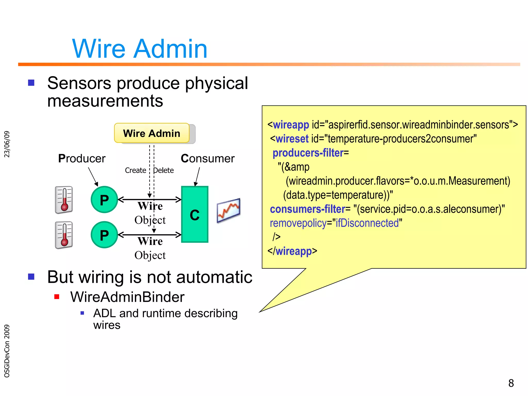 Wire Admin Sensors produce physical measurements But wiring is not automatic WireAdminBinder ADL and runtime describing wires 23/06/09 OSGiDevCon 2009 P C Wire Object P roducer C onsumer Wire Admin Create  Delete P Wire Object < wireapp  id=&quot;aspirerfid.sensor.wireadminbinder.sensors&quot;> < wireset  id=&quot;temperature-producers2consumer&quot;  producers-filter =    &quot;(&amp   (wireadmin.producer.flavors=*o.o.u.m.Measurement)   (data.type=temperature))&quot; consumers-filter = &quot;(service.pid=o.o.a.s.aleconsumer)&quot; removepolicy =&quot; ifDisconnected &quot; /> </ wireapp > 