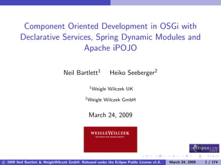Component Oriented Development in OSGi with
         Declarative Services, Spring Dynamic Modules and
                           Apache iPOJO

                                  Neil Bartlett1            Heiko Seeberger2

                                                 1 Weigle   Wilczek UK
                                              2 Weigle   Wilczek GmbH


                                                March 24, 2009




c 2009 Neil Bartlett & WeigleWilczek GmbH. Released under the Eclipse Public License v1.0.   March 24, 2009   1 / 174
 