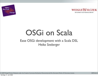 OSGi on Scala
                                Ease OSGi development with a Scala DSL
                                           Heiko Seeberger




© 2009 WeigleWilczek. Released under the Creative Commons Attribution-Noncommercial-No Derivative Works 3.0 Germany License.   2009-06-22
Sonntag, 21. Juni 2009
 