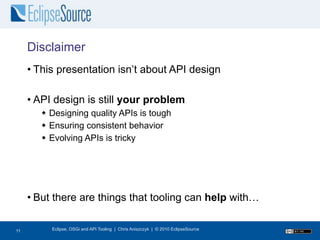 Disclaimer
     • This presentation isn’t about API design

     • API design is still your problem
         Designing quality APIs is tough
         Ensuring consistent behavior
         Evolving APIs is tricky




     • But there are things that tooling can help with…

12
11        Eclipse, OSGi and API Tooling | Chris Aniszczyk | © 2010 EclipseSource
 