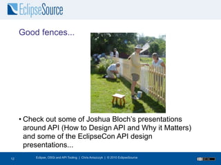Good fences...




     • Check out some of Joshua Bloch’s presentations
       around API (How to Design API and Why it Matters)
       and some of the EclipseCon API design
       presentations...
13
12        Eclipse, OSGi and API Tooling | Chris Aniszczyk | © 2010 EclipseSource
 
