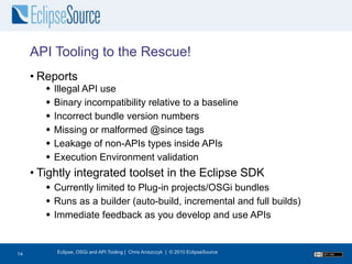 API Tooling to the Rescue!
     • Reports
           Illegal API use
           Binary incompatibility relative to a baseline
           Incorrect bundle version numbers
           Missing or malformed @since tags
           Leakage of non-APIs types inside APIs
           Execution Environment validation
     • Tightly integrated toolset in the Eclipse SDK
         Currently limited to Plug-in projects/OSGi bundles
         Runs as a builder (auto-build, incremental and full builds)
         Immediate feedback as you develop and use APIs


15
14          Eclipse, OSGi and API Tooling | Chris Aniszczyk | © 2010 EclipseSource
 