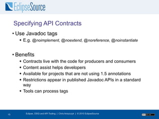 Specifying API Contracts
     • Use Javadoc tags
         E.g. @noimplement, @noextend, @noreference, @noinstantiate


     • Benefits
         Contracts live with the code for producers and consumers
         Content assist helps developers
         Available for projects that are not using 1.5 annotations
         Restrictions appear in published Javadoc APIs in a standard
          way
         Tools can process tags




16
15          Eclipse, OSGi and API Tooling | Chris Aniszczyk | © 2010 EclipseSource
 