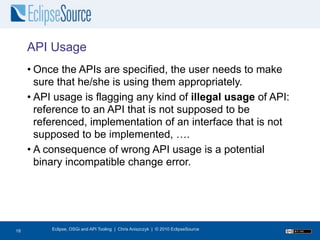 API Usage
     • Once the APIs are specified, the user needs to make
       sure that he/she is using them appropriately.
     • API usage is flagging any kind of illegal usage of API:
       reference to an API that is not supposed to be
       referenced, implementation of an interface that is not
       supposed to be implemented, ….
     • A consequence of wrong API usage is a potential
       binary incompatible change error.




19
18        Eclipse, OSGi and API Tooling | Chris Aniszczyk | © 2010 EclipseSource
 