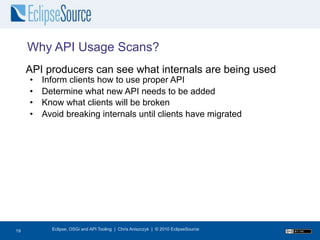 Why API Usage Scans?
     API producers can see what internals are being used
     •   Inform clients how to use proper API
     •   Determine what new API needs to be added
     •   Know what clients will be broken
     •   Avoid breaking internals until clients have migrated




20
19         Eclipse, OSGi and API Tooling | Chris Aniszczyk | © 2010 EclipseSource
 