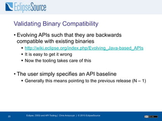 Validating Binary Compatibility
     • Evolving APIs such that they are backwards
       compatible with existing binaries
        http://wiki.eclipse.org/index.php/Evolving_Java-based_APIs
        It is easy to get it wrong
        Now the tooling takes care of this


     • The user simply specifies an API baseline
        Generally this means pointing to the previous release (N – 1)




21
20        Eclipse, OSGi and API Tooling | Chris Aniszczyk | © 2010 EclipseSource
 