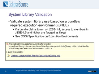 System Library Validation
     • Validate system library use based on a bundle’s
       required execution environment (BREE)
        if a bundle claims to run on J2SE-1.4, access to members in
         J2SE-1.5 and higher are flagged as illegal
        See OSGi Specification on Execution Environments




23
22        Eclipse, OSGi and API Tooling | Chris Aniszczyk | © 2010 EclipseSource
 