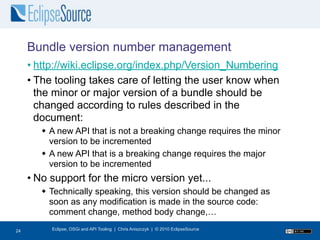 Bundle version number management
     • http://wiki.eclipse.org/index.php/Version_Numbering
     • The tooling takes care of letting the user know when
       the minor or major version of a bundle should be
       changed according to rules described in the
       document:
         A new API that is not a breaking change requires the minor
          version to be incremented
         A new API that is a breaking change requires the major
          version to be incremented
     • No support for the micro version yet...
         Technically speaking, this version should be changed as
          soon as any modification is made in the source code:
          comment change, method body change,…
25
24        Eclipse, OSGi and API Tooling | Chris Aniszczyk | © 2010 EclipseSource
 