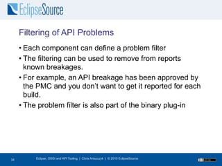 Filtering of API Problems
     • Each component can define a problem filter
     • The filtering can be used to remove from reports
       known breakages.
     • For example, an API breakage has been approved by
       the PMC and you don’t want to get it reported for each
       build.
     • The problem filter is also part of the binary plug-in




34
34        Eclipse, OSGi and API Tooling | Chris Aniszczyk | © 2010 EclipseSource
 