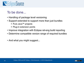 To be done...
     • Handling of package level versioning
     • Support extended to support more than just bundles
         Pure Java™ projects
         Plug-in extension points
     • Improve integration with Eclipse rel-eng build reporting
     • Determine compatible version range of required bundles

     • And what you might suggest...




42
42         Eclipse, OSGi and API Tooling | Chris Aniszczyk | © 2010 EclipseSource
 
