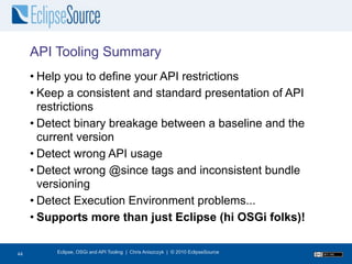 API Tooling Summary
     • Help you to define your API restrictions
     • Keep a consistent and standard presentation of API
       restrictions
     • Detect binary breakage between a baseline and the
       current version
     • Detect wrong API usage
     • Detect wrong @since tags and inconsistent bundle
       versioning
     • Detect Execution Environment problems...
     • Supports more than just Eclipse (hi OSGi folks)!

44
44        Eclipse, OSGi and API Tooling | Chris Aniszczyk | © 2010 EclipseSource
 