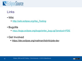 Links
     • Wiki
         http://wiki.eclipse.org/Api_Tooling

     • Bugzilla
         https://bugs.eclipse.org/bugs/enter_bug.cgi?product=PDE


     • Get Involved
        https://dev.eclipse.org/mailman/listinfo/pde-dev




45
45        Eclipse, OSGi and API Tooling | Chris Aniszczyk | © 2010 EclipseSource
 