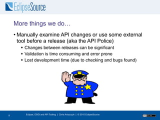 More things we do…
    • Manually examine API changes or use some external
      tool before a release (aka the API Police)
       Changes between releases can be significant
       Validation is time consuming and error prone
       Lost development time (due to checking and bugs found)




9
8       Eclipse, OSGi and API Tooling | Chris Aniszczyk | © 2010 EclipseSource
 